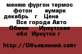 меняю фургон термос фотон 3702 аумарк декабрь 12г › Цена ­ 400 000 - Все города Авто » Обмен   . Иркутская обл.,Иркутск г.